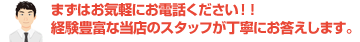 まずはお気軽にお電話ください！！経験豊富な当店のスタッフが丁寧にお答えします。