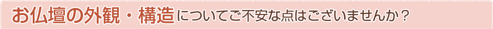 お仏壇の外観・構造についてご不安な点はございませんか？