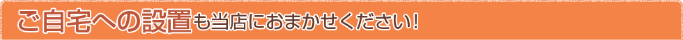 ご自宅への設置も当店におまかせください！