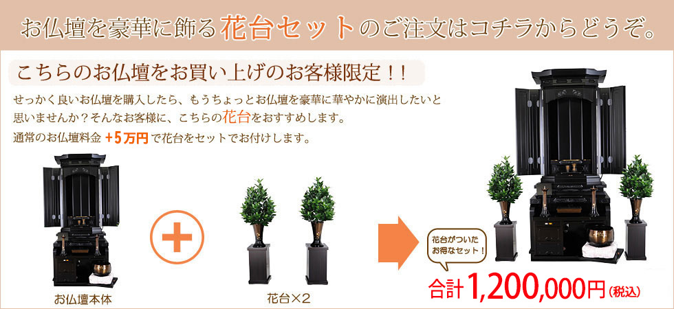 お仏壇を豪華に飾る花台セットのご注文はコチラからどうぞ。
こちらのお仏壇をお買い上げのお客様限定!!
せっかく良いお仏壇を購入したら、もうちょっとお仏壇を豪華に華やかに演出したいと 思いませんか? そんなお客様に、こちらの花台をおすすめします。 