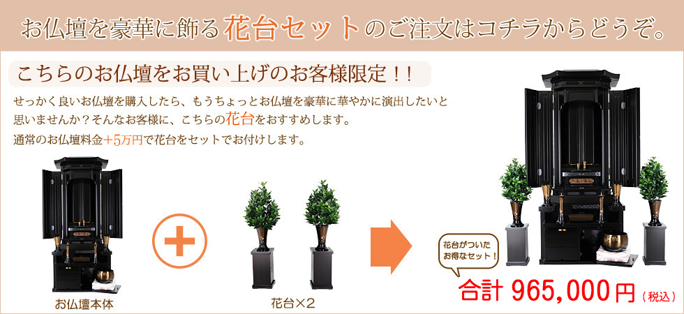 お仏壇を豪華に飾る花台セットのご注文はコチラからどうぞ。
こちらのお仏壇をお買い上げのお客様限定!!
せっかく良いお仏壇を購入したら、もうちょっとお仏壇を豪華に華やかに演出したいと 思いませんか? そんなお客様に、こちらの花台をおすすめします。