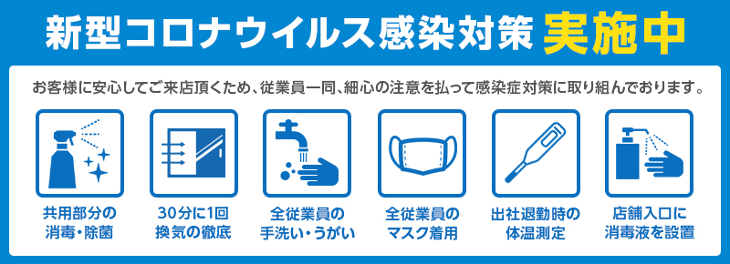 新型コロナウイルス感染対策実施中 お客様に安心してご来店頂くため、従業員一同細心の注意を払って感染症対策に取り組んでおります。共用部の消毒、換気、手洗いうがい、マスク着用、体温測定、消毒液の設置