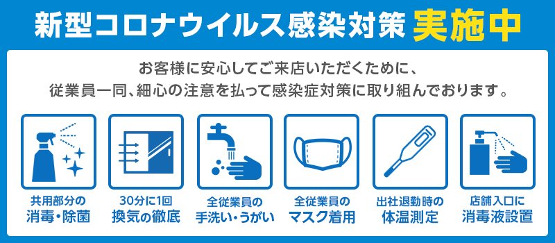 新型コロナウイルス感染対策実施中 お客様に安心してご来店頂くため、従業員一同細心の注意を払って感染症対策に取り組んでおります。共用部の消毒、換気、手洗いうがい、マスク着用、体温測定、消毒液の設置