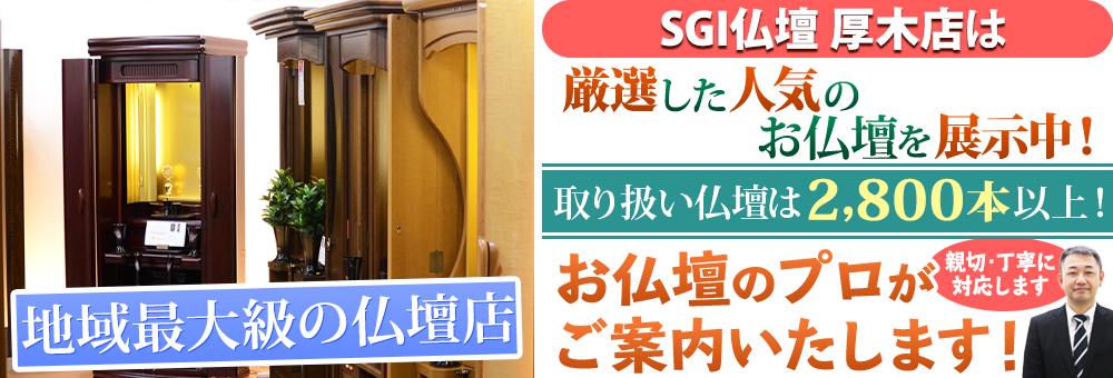 地域最大級の仏壇店 SGI仏壇 厚木店は90本の仏壇展示 取り扱い仏壇は2,800本以上！お仏壇のプロがご案内いたします！親切・丁寧に対応します