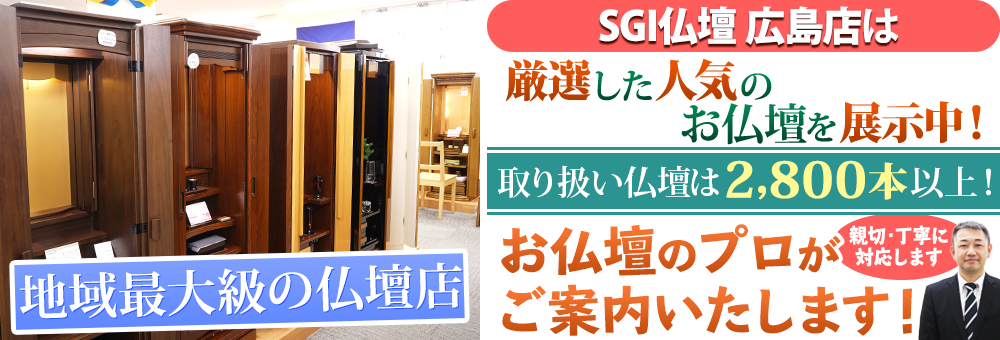 地域最大級の仏壇店 SGI仏壇 広島店は180本の仏壇展示 取り扱い仏壇は2,800本以上！お仏壇のプロがご案内いたします！親切・丁寧に対応します