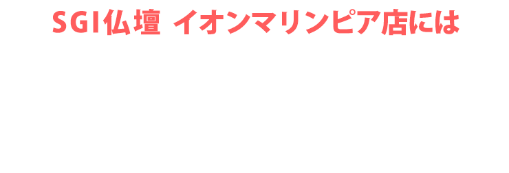 SGI仏壇 イオンマリンピア店にはご予約無しで来店いただけます！