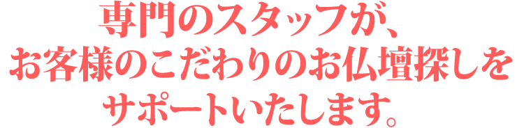 専門のスタッフがお客様のこだわりのお仏壇探しをサポートしいたします。