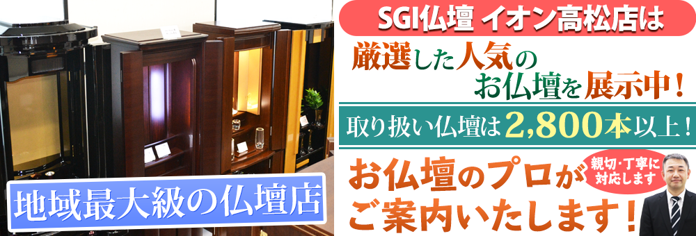 地域最大級の仏壇店 SGI仏壇 イオン高松店は100本の仏壇展示 取り扱い仏壇は2,800本以上！お仏壇のプロがご案内いたします！親切・丁寧に対応します