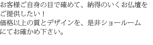 お客様ご自身の目で確めて、納得のいくお仏壇をご提供したい！価格以上の質とデザインを、是非ショールームにてお確かめ下さい。