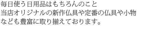 毎日使う日用品はもちろんのこと当店オリジナルの新作仏具や定番仏具や小物なども豊富に取り揃えております。