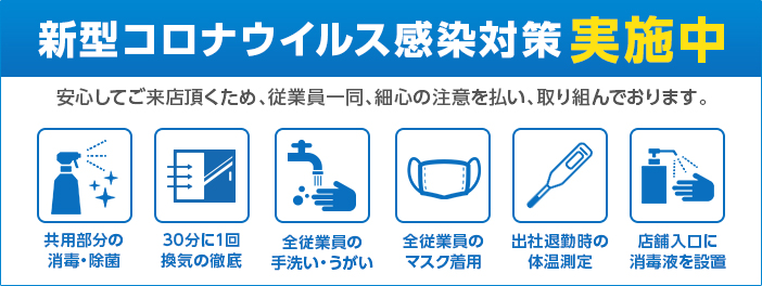 新型コロナウイルス感染対策実施中 お客様に安心してご来店頂くため、従業員一同細心の注意を払って感染症対策に取り組んでおります。共用部の消毒、換気、手洗いうがい、マスク着用、体温測定、消毒液の設置